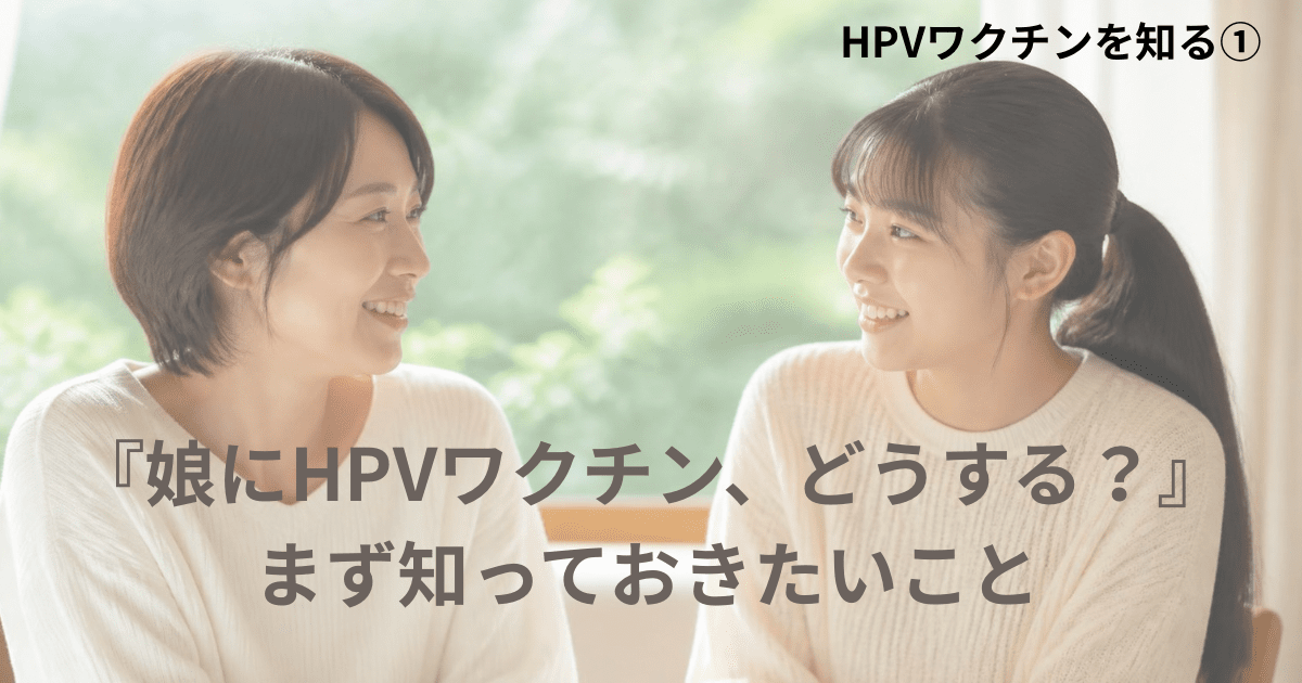 HPVワクチンを知る 第1回 「娘にHPVワクチン、どうする?」まず知っておきたいこと